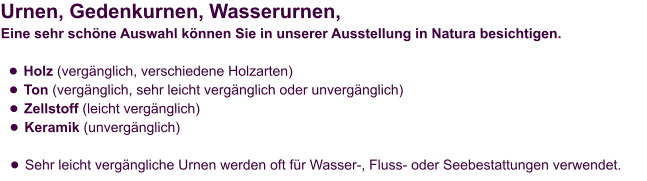 Urnen, Gedenkurnen, Wasserurnen,  Eine sehr schöne Auswahl können Sie in unserer Ausstellung in Natura besichtigen.  •	Holz (vergänglich, verschiedene Holzarten) •	Ton (vergänglich, sehr leicht vergänglich oder unvergänglich) •	Zellstoff (leicht vergänglich) •	Keramik (unvergänglich) •	Sehr leicht vergängliche Urnen werden oft für Wasser-, Fluss- oder Seebestattungen verwendet.